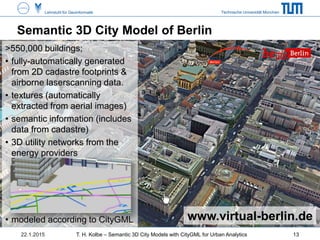 Technische Universität MünchenLehrstuhl für Geoinformatik
Semantic 3D City Model of Berlin
22.1.2015
>550,000 buildings;
• fully-automatically generated
from 2D cadastre footprints &
airborne laserscanning data.
• textures (automatically
extracted from aerial images)
• semantic information (includes
data from cadastre)
• 3D utility networks from the
energy providers
• modeled according to CityGML www.virtual-berlin.de
T. H. Kolbe – Semantic 3D City Models with CityGML for Urban Analytics 13
 