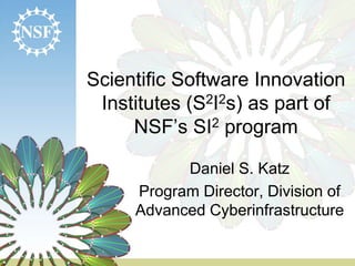 Scientific Software Innovation
Institutes (S2I2s) as part of
NSF’s SI2 program
Daniel S. Katz
Program Director, Division of
Advanced Cyberinfrastructure
 