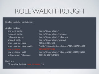 ROLE WALKTHROUGH
Deploy module variables:
deploy_helper:
project_path: /path/to/project/
current_path: /path/to/project/current
releases_path: /path/to/project/releases
shared_path: /path/to/project/shared
previous_release: 20140415234508
previous_release_path: /path/to/project/releases/20140415234508
new_release: 20140415235146
new_release_path: /path/to/project/releases/20140415235146
unfinished_filename: DEPLOY_UNFINISHED
Used as:
{{ deploy_helper.new_release }}
22
 