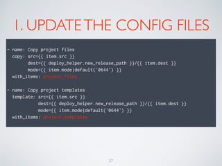 1. UPDATETHE CONFIG FILES
- name: Copy project files
copy: src={{ item.src }}
dest={{ deploy_helper.new_release_path }}/{{ item.dest }}
mode={{ item.mode|default('0644') }}
with_items: project_files
- name: Copy project templates
template: src={{ item.src }}
dest={{ deploy_helper.new_release_path }}/{{ item.dest }}
mode={{ item.mode|default('0644') }}
with_items: project_templates
27
 