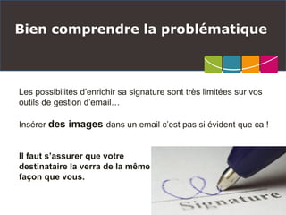 Bien comprendre la problématique
Les possibilités d’enrichir sa signature sont très limitées sur vos
outils de gestion d’email…
Insérer des images dans un email c’est pas si évident que ca !
Il faut s’assurer que votre
destinataire la verra de la même
façon que vous.
 