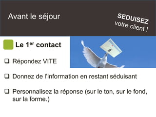 Avant le séjour
Le 1er contact
 Répondez VITE
 Donnez de l’information en restant séduisant
 Personnalisez la réponse (sur le ton, sur le fond,
sur la forme.)
 