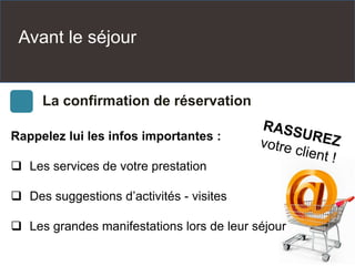 Avant le séjour
La confirmation de réservation
Rappelez lui les infos importantes :
 Les services de votre prestation
 Des suggestions d’activités - visites
 Les grandes manifestations lors de leur séjour
 