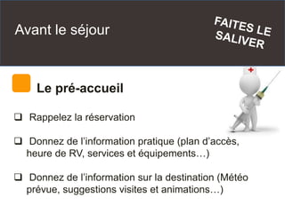 Avant le séjour
Le pré-accueil
 Rappelez la réservation
 Donnez de l’information pratique (plan d’accès,
heure de RV, services et équipements…)
 Donnez de l’information sur la destination (Météo
prévue, suggestions visites et animations…)
 