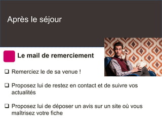 Après le séjour
Le mail de remerciement
 Remerciez le de sa venue !
 Proposez lui de restez en contact et de suivre vos
actualités
 Proposez lui de déposer un avis sur un site où vous
maîtrisez votre fiche
 