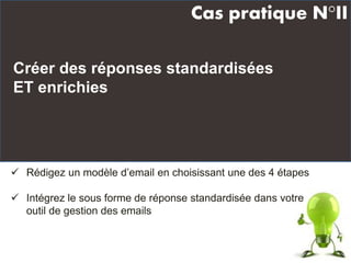 Créer des réponses standardisées
ET enrichies
Cas pratique N°II
 Rédigez un modèle d’email en choisissant une des 4 étapes
 Intégrez le sous forme de réponse standardisée dans votre
outil de gestion des emails
 