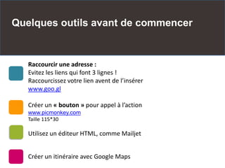 Quelques outils avant de commencer
Raccourcir une adresse :
Evitez les liens qui font 3 lignes !
Raccourcissez votre lien avent de l’insérer
www.goo.gl
Créer un « bouton » pour appel à l’action
www.picmonkey.com
Taille 115*30
Utilisez un éditeur HTML, comme Mailjet
Créer un itinéraire avec Google Maps
 