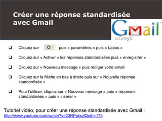 Créer une réponse standardisée
avec Gmail
Tutoriel vidéo, pour créer une réponse standardisée avec Gmail :
http://www.youtube.com/watch?v=23RPptxqfQo#t=175
 Cliquez sur puis « paramètres » puis « Labos »
 Cliquez sur « Activer » les réponses standardisées puis « enregistrer »
 Cliquez sur « Nouveau message » puis rédiger votre email
 Cliquez sur la flèche en bas à droite puis sur « Nouvelle réponse
standardisée »
 Pour l’utiliser, cliquez sur « Nouveau message » puis « réponses
standardisées » puis « insérer »
 