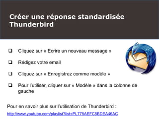 Créer une réponse standardisée
Thunderbird
 Cliquez sur « Ecrire un nouveau message »
 Rédigez votre email
 Cliquez sur « Enregistrez comme modèle »
 Pour l’utiliser, cliquer sur « Modèle » dans la colonne de
gauche
Pour en savoir plus sur l’utilisation de Thunderbird :
http://www.youtube.com/playlist?list=PL775AEFC5BDEA46AC
 