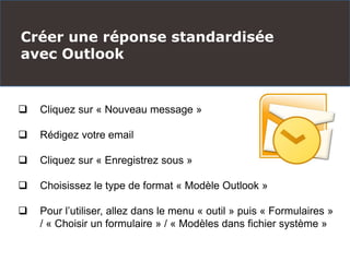 Créer une réponse standardisée
avec Outlook
 Cliquez sur « Nouveau message »
 Rédigez votre email
 Cliquez sur « Enregistrez sous »
 Choisissez le type de format « Modèle Outlook »
 Pour l’utiliser, allez dans le menu « outil » puis « Formulaires »
/ « Choisir un formulaire » / « Modèles dans fichier système »
 