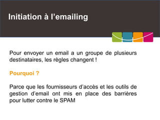Initiation à l’emailing
Pour envoyer un email a un groupe de plusieurs
destinataires, les règles changent !
Pourquoi ?
Parce que les fournisseurs d’accès et les outils de
gestion d’email ont mis en place des barrières
pour lutter contre le SPAM
 