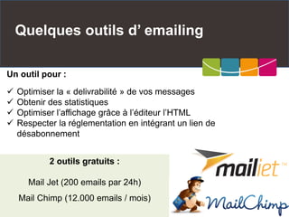 Quelques outils d’ emailing
2 outils gratuits :
Mail Jet (200 emails par 24h)
Mail Chimp (12.000 emails / mois)
Un outil pour :
 Optimiser la « delivrabilité » de vos messages
 Obtenir des statistiques
 Optimiser l’affichage grâce à l’éditeur l’HTML
 Respecter la réglementation en intégrant un lien de
désabonnement
 