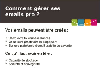Vos emails peuvent être créés :
 Chez votre fournisseur d’accès
 Chez votre prestataire hébergement
 Sur une plateforme d’email gratuite ou payante
Ce qu’il faut avoir en tête :
 Capacité de stockage
 Sécurité et sauvegarde
Comment gérer ses
emails pro ?
 