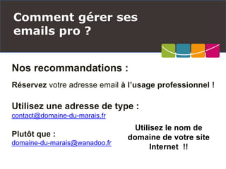 Nos recommandations :
Réservez votre adresse email à l’usage professionnel !
Utilisez une adresse de type :
contact@domaine-du-marais.fr
Plutôt que :
domaine-du-marais@wanadoo.fr
Comment gérer ses
emails pro ?
Utilisez le nom de
domaine de votre site
Internet !!
 