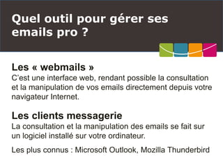 Les « webmails »
C’est une interface web, rendant possible la consultation
et la manipulation de vos emails directement depuis votre
navigateur Internet.
Les clients messagerie
La consultation et la manipulation des emails se fait sur
un logiciel installé sur votre ordinateur.
Les plus connus : Microsoft Outlook, Mozilla Thunderbird
Quel outil pour gérer ses
emails pro ?
 