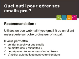 Recommandation :
Utilisez un bon webmail (type gmail !) ou un client
messagerie sur votre ordinateur principal.
Il vous permettra :
 de trier et archiver vos emails
 de mettre des « étiquettes »
 de préparer des réponses standardisées
 d’insérer automatiquement votre signature
Quel outil pour gérer ses
emails pro ?
 