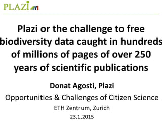 Donat Agosti, Plazi
Opportunities & Challenges of Citizen Science
ETH Zentrum, Zurich
23.1.2015
Plazi or the challenge to free
biodiversity data caught in hundreds
of millions of pages of over 250
years of scientific publications
 