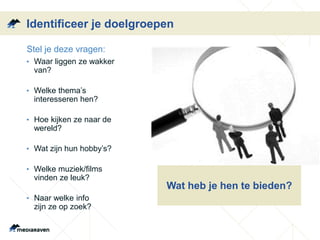Identificeer je doelgroepen
• Stel je deze vragen:
• Waar liggen ze wakker
van?
• Welke thema’s
interesseren hen?
• Hoe kijken ze naar de
wereld?
• Wat zijn hun hobby’s?
• Welke muziek/films
vinden ze leuk?
• Naar welke info
zijn ze op zoek?
Wat heb je hen te bieden?
 
