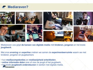 Mediaraven?
Mediaraven vzw grijpt de kansen van digitale media mét kinderen, jongeren en het brede
jeugdwerk.
Met onze ervaring en expertise creëren we samen de experimenteerruimte waarin we met
kinderen, jongeren en jeugdwerkers
• hun mediacompetenties en mediawijsheid ontwikkelen,
• online informatie delen over of voor de jeugd of het jeugdwerk,
• het brede jeugdwerk ondersteunen in werken met digitale media.
 