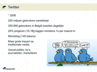 Twitter
• ° 2006
• 250 miljoen gebruikers wereldwijd
• 350.000 gebruikers in België tweeten dagelijks
• 25% jongeren (12-18j) loggen minstens 1x per maand in
• Microblog (140 tekens)
• Maar grote impact op
traditionele media
• Vooral politici, bv’s,
journalisten, marketeers
 