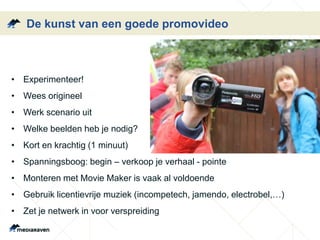 De kunst van een goede promovideo
• Experimenteer!
• Wees origineel
• Werk scenario uit
• Welke beelden heb je nodig?
• Kort en krachtig (1 minuut)
• Spanningsboog: begin – verkoop je verhaal - pointe
• Monteren met Movie Maker is vaak al voldoende
• Gebruik licentievrije muziek (incompetech, jamendo, electrobel,…)
• Zet je netwerk in voor verspreiding
 