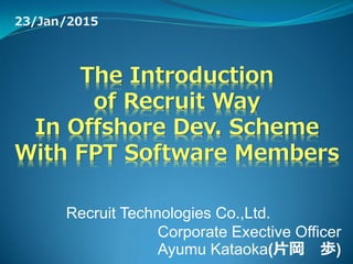 The Introduction
of Recruit Way
In Offshore Dev. Scheme
With FPT Software Members
23/Jan/2015
Recruit Technologies Co.,Ltd.
Corporate Exective Officer
Ayumu Kataoka(片岡 歩)
 