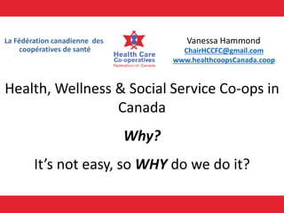 La Fédération canadienne des
coopératives de santé ChairHCCFC@gmail.com
www.healthcoopsCanada.coop
Health, Wellness & Social Service Co-ops in
Canada
Why?
It’s not easy, so WHY do we do it?
Vanessa Hammond
 