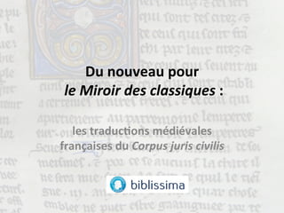 Du	
  nouveau	
  pour	
  
	
  le	
  Miroir	
  des	
  classiques	
  :	
  
	
  	
  
les	
  traduc1ons	
  médiévales	
  
françaises	
  du	
  Corpus	
  juris	
  civilis	
  
 