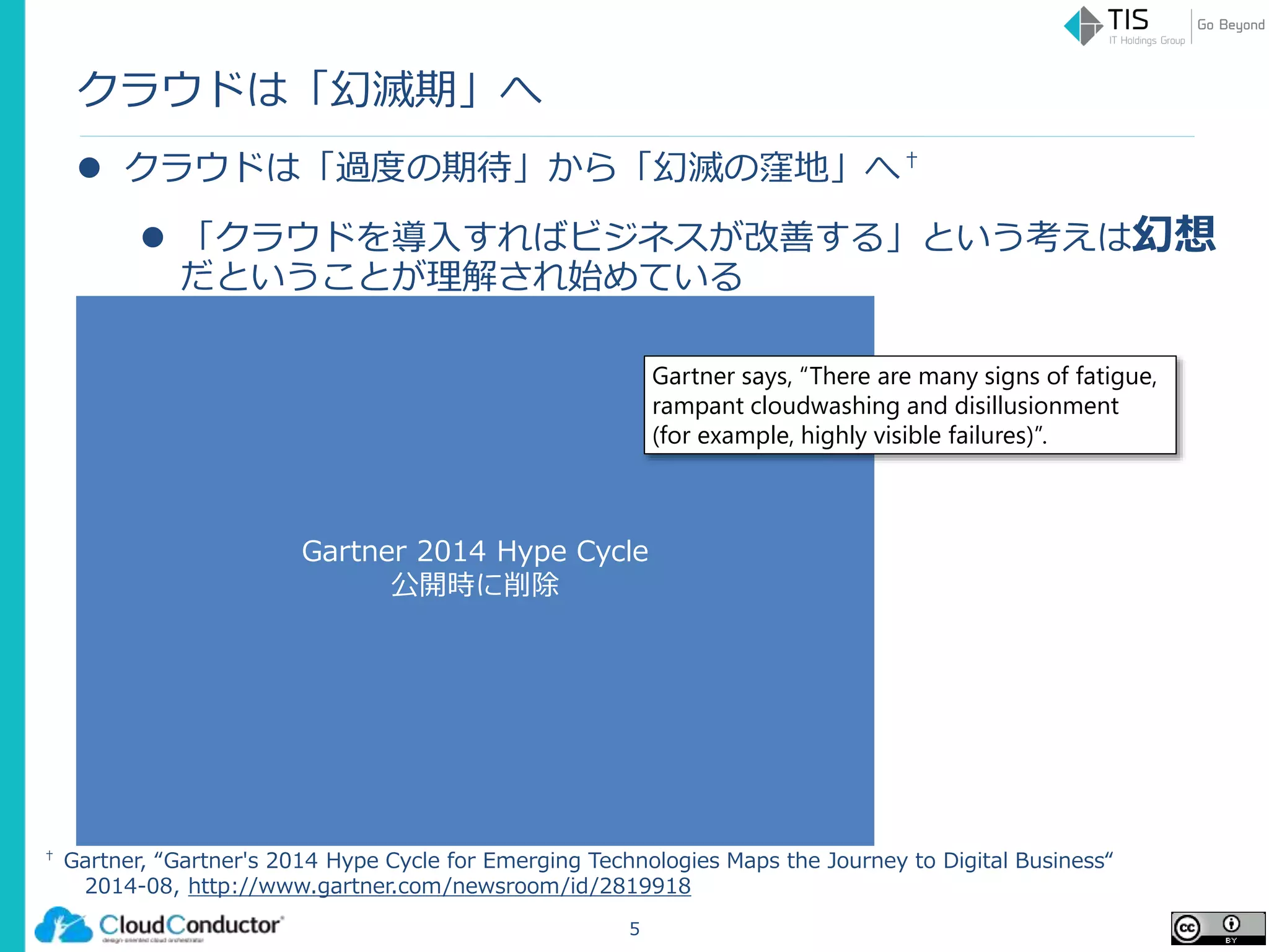 Gartner 2014 Hype Cycle
公開時に削除
クラウドは「幻滅期」へ
 クラウドは「過度の期待」から「幻滅の窪地」へ†
 「クラウドを導入すればビジネスが改善する」という考えは幻想
だということが理解され始めている
5
† Gartner, “Gartner's 2014 Hype Cycle for Emerging Technologies Maps the Journey to Digital Business“
2014-08, http://www.gartner.com/newsroom/id/2819918
Gartner says, “There are many signs of fatigue,
rampant cloudwashing and disillusionment
(for example, highly visible failures)”.
 