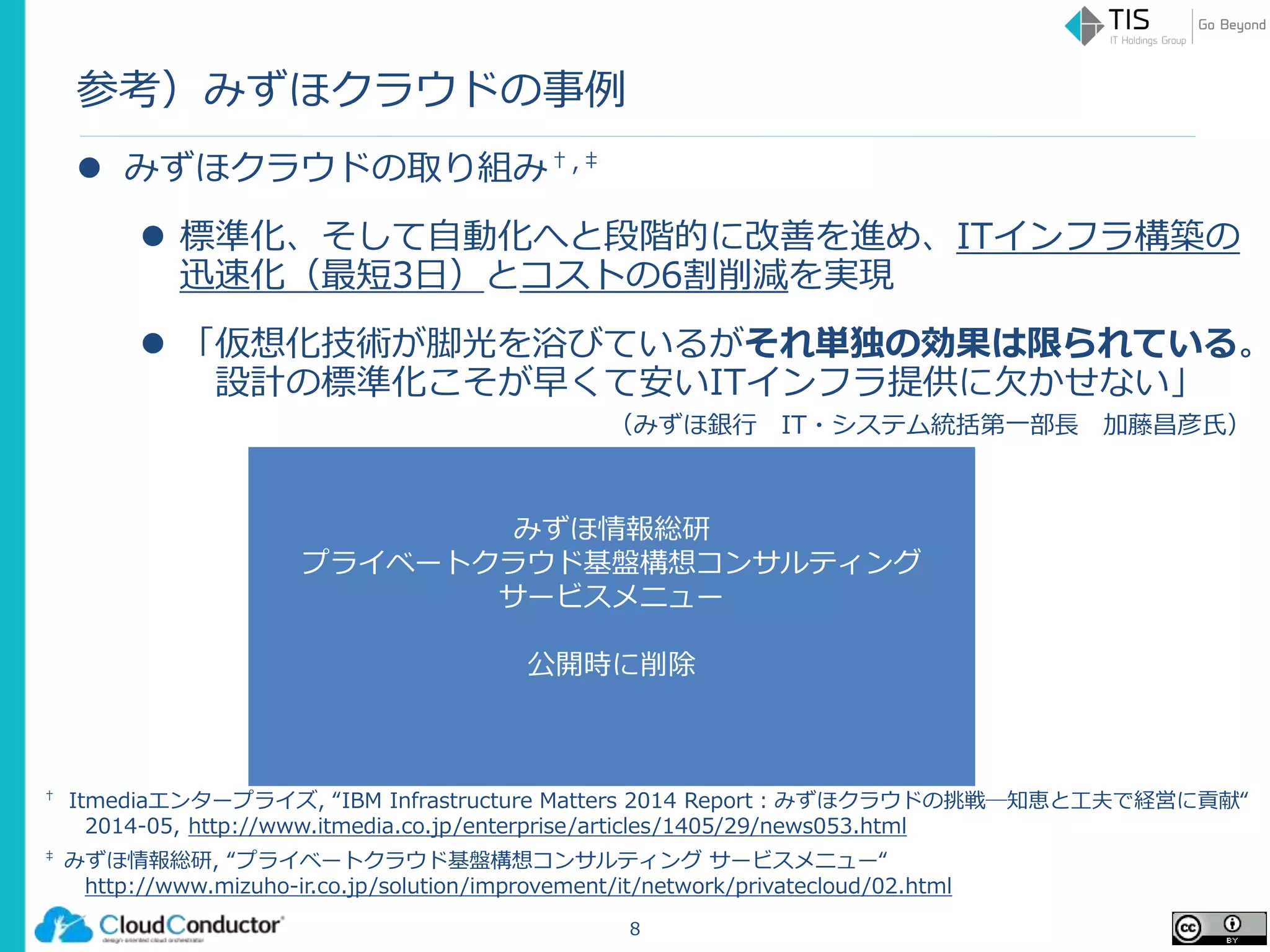 みずほ情報総研
プライベートクラウド基盤構想コンサルティング
サービスメニュー
公開時に削除
参考）みずほクラウドの事例
 みずほクラウドの取り組み†,‡
 標準化、そして自動化へと段階的に改善を進め、ITインフラ構築の
迅速化（最短3日）とコストの6割削減を実現
 「仮想化技術が脚光を浴びているがそれ単独の効果は限られている。
設計の標準化こそが早くて安いITインフラ提供に欠かせない」
（みずほ銀行 IT・システム統括第一部長 加藤昌彦氏）
8
‡ みずほ情報総研, “プライベートクラウド基盤構想コンサルティング サービスメニュー“
http://www.mizuho-ir.co.jp/solution/improvement/it/network/privatecloud/02.html
† Itmediaエンタープライズ, “IBM Infrastructure Matters 2014 Report：みずほクラウドの挑戦─知恵と工夫で経営に貢献“
2014-05, http://www.itmedia.co.jp/enterprise/articles/1405/29/news053.html
 