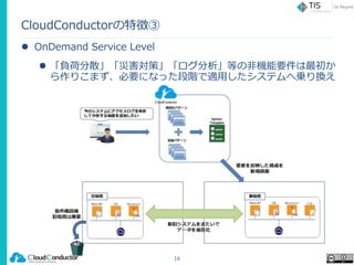 CloudConductorの特徴③
 OnDemand Service Level
 「負荷分散」「災害対策」「ログ分析」等の非機能要件は最初か
ら作りこまず、必要になった段階で適用したシステムへ乗り換え
16
 