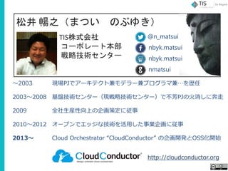 松井 暢之（まつい のぶゆき）
TIS株式会社
コーポレート本部
戦略技術センター
～2003
2003～2008
2009
2010～2012
2013～
現場PJでアーキテクト兼モデラー兼プログラマ兼…を歴任
基盤技術センター（現戦略技術センター）で不芳PJの火消しに奔走
全社生産性向上の企画策定に従事
オープンでエッジな技術を活用した事業企画に従事
Cloud Orchestrator “CloudConductor” の企画開発とOSS化開始
http://cloudconductor.org
nbyk.matsui
nmatsui
nbyk.matsui
@n_matsui
 