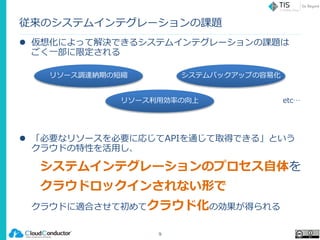 従来のシステムインテグレーションの課題
 仮想化によって解決できるシステムインテグレーションの課題は
ごく一部に限定される
 「必要なリソースを必要に応じてAPIを通じて取得できる」という
クラウドの特性を活用し、
システムインテグレーションのプロセス自体を
クラウドロックインされない形で
クラウドに適合させて初めてクラウド化の効果が得られる
9
リソース利用効率の向上
リソース調達納期の短縮 システムバックアップの容易化
etc…
 