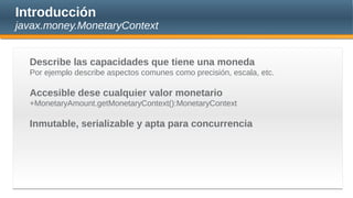 Introducción
javax.money.MonetaryContext
Describe las capacidades que tiene una moneda
Por ejemplo describe aspectos comunes como precisión, escala, etc.
Accesible dese cualquier valor monetario
+MonetaryAmount.getMonetaryContext():MonetaryContext
Inmutable, serializable y apta para concurrencia
 