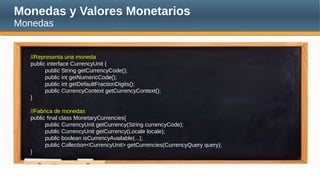 Monedas y Valores Monetarios
Monedas
//Representa una moneda
public interface CurrencyUnit {
public String getCurrencyCode();
public int getNumericCode();
public int getDefaultFractionDigits();
public CurrencyContext getCurrencyContext();
}
//Fabrica de monedas
public final class MonetaryCurrencies{
public CurrencyUnit getCurrency(String currencyCode);
public CurrencyUnit getCurrency(Locale locale);
public boolean isCurrencyAvailable(...);
public Collection<CurrencyUnit> getCurrencies(CurrencyQuery query);
}
 