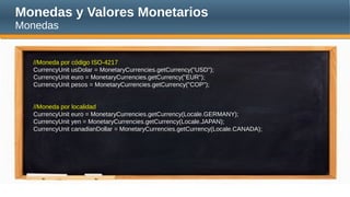 Monedas y Valores Monetarios
Monedas
//Moneda por código ISO-4217
CurrencyUnit usDolar = MonetaryCurrencies.getCurrency("USD");
CurrencyUnit euro = MonetaryCurrencies.getCurrency("EUR");
CurrencyUnit pesos = MonetaryCurrencies.getCurrency("COP");
//Moneda por localidad
CurrencyUnit euro = MonetaryCurrencies.getCurrency(Locale.GERMANY);
CurrencyUnit yen = MonetaryCurrencies.getCurrency(Locale.JAPAN);
CurrencyUnit canadianDollar = MonetaryCurrencies.getCurrency(Locale.CANADA);
 