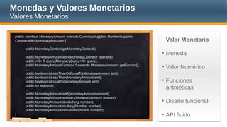 Monedas y Valores Monetarios
Valores Monetarios
public interface MonetaryAmount extends CurrencySupplier, NumberSupplier,
Comparable<MonetaryAmount> {
public MonetaryContext getMonetaryContext();
...
public MonetaryAmount with(MonetaryOperator operator);
public <R> R query(MonetaryQuery<R> query);
public MonetaryAmountFactory<? extends MonetaryAmount> getFactory();
...
public boolean isLessThanOrEqualTo(MonetaryAmount amt);
public boolean isLessThan(MonetaryAmount amt);
public boolean isEqualTo(MonetaryAmount amt);
public int signum();
...
public MonetaryAmount add(MonetaryAmount amount);
public MonetaryAmount subtract(MonetaryAmount amount);
public MonetaryAmount divide(long number);
public MonetaryAmount multiply(Number number);
public MonetaryAmount remainder(double number);
}
Valor Monetario
• Moneda
• Valor Numérico
• Funciones
aritméticas
• Diseño funcional
• API fluido
 