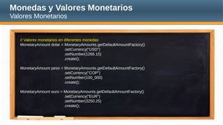 Monedas y Valores Monetarios
Valores Monetarios
// Valores monetarios en diferentes monedas
MonetaryAmount dolar = MonetaryAmounts.getDefaultAmountFactory()
.setCurrency("USD")
.setNumber(1266.15)
.create();
MonetaryAmount peso = MonetaryAmounts.getDefaultAmountFactory()
.setCurrency("COP")
.setNumber(100_000)
.create();
MonetaryAmount euro = MonetaryAmounts.getDefaultAmountFactory()
.setCurrency("EUR")
.setNumber(3250.25)
.create();
 