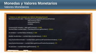 Monedas y Valores Monetarios
Valores Monetarios
// Obtiene un valor monetario por defecto (MonetaryAmount)
MonetaryAmount valor = MonetaryAmounts.getDefaultAmountFactory()
.setCurrency("USD")
.setNumber(150.5)
.create();
CurrencyUnit moneda = valor.getCurrency(); // USD
NumberValue numberValue = monetaryAmount.getNumber(); //150.5
int intValue = numberValue.intValue(); // 150
double doubleValue = numberValue.doubleValue(); // 150.5
long fractionDenominator = numberValue.getAmountFractionDenominator(); // 100
long fractionNumerator = numberValue.getAmountFractionNumerator(); // 5
int precision = numberValue.getPrecision(); // 5
 