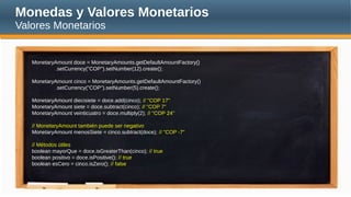 Monedas y Valores Monetarios
Valores Monetarios
MonetaryAmount doce = MonetaryAmounts.getDefaultAmountFactory()
.setCurrency("COP").setNumber(12).create();
MonetaryAmount cinco = MonetaryAmounts.getDefaultAmountFactory()
.setCurrency("COP").setNumber(5).create();
MonetaryAmount diecisiete = doce.add(cinco); // "COP 17"
MonetaryAmount siete = doce.subtract(cinco); // "COP 7"
MonetaryAmount veinticuatro = doce.multiply(2); // "COP 24"
// MonetaryAmount también puede ser negativo
MonetaryAmount menosSiete = cinco.subtract(doce); // "COP -7"
// Métodos útiles
boolean mayorQue = doce.isGreaterThan(cinco); // true
boolean positivo = doce.isPositive(); // true
boolean esCero = cinco.isZero(); // false
 