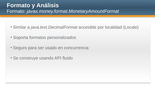 Formato y Análisis
Formato: javax.money.format.MonetaryAmountFormat
• Similar a java.text.DecimalFormat accesible por localidad (Locale)
• Soporta formatos personalizados
• Seguro para ser usado en concurrencia
• Se construye usando API fluido
 