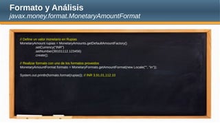 Formato y Análisis
javax.money.format.MonetaryAmountFormat
// Define un valor monetario en Rupias
MonetaryAmount rupias = MonetaryAmounts.getDefaultAmountFactory()
.setCurrency("INR")
.setNumber(39101112.123456)
.create();
// Realizar formato con uno de los formatos proveidos
MonetaryAmountFormat formato = MonetaryFormats.getAmountFormat(new Locale("", "in"));
System.out.println(formato.format(rupias)); // INR 3,91,01,112.10
 