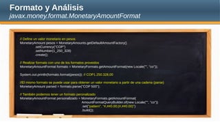 Formato y Análisis
javax.money.format.MonetaryAmountFormat
// Define un valor monetario en pesos
MonetaryAmount pesos = MonetaryAmounts.getDefaultAmountFactory()
.setCurrency("COP")
.setNumber(1_250_328)
.create();
// Realizar formato con uno de los formatos proveidos
MonetaryAmountFormat formato = MonetaryFormats.getAmountFormat(new Locale("", "co"));
System.out.println(formato.format(pesos)); // COP1.250.328,00
//El mismo formato se puede usar para obtener un valor monetario a partir de una cadena (parse)
MonetaryAmount parsed = formato.parse("COP 500");
// También podemos tener un formato peronalizado
MonetaryAmountFormat personalizado = MonetaryFormats.getAmountFormat(
AmountFormatQueryBuilder.of(new Locale("", "co"))
.set("pattern", "#,##0.00;(#,##0.00)")
.build());
 