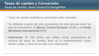 Tasas de cambio y Conversión
Tasas de cambio: javax.money.ExchangeRate
• Tasas de cambio modelan la conversión entre monedas.
• Se obtienen a partir de unos provedores de este servicio entre los
que se encuentran: El Banco Central Europeo (ECB) y el Fondo
Monetario Internacional (IFM)
• Importante: El JSR define que deben existir proveedores de
servicio de tasas de cambio, pero es la implementación quién
define cuáles y cómo se accede a su información.
 