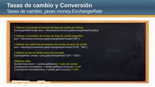 Tasas de cambio y Conversión
Tasas de cambio: javax.money.ExchangeRate
// Obtiene el proveedor de servicio de tasas de cambio por defecto
ExchangeRateProvider prov = MonetaryConversions.getExchangeRateProvider();
// Obtiene un proveedor de servicio de tasas de cambio específico
prov = MonetaryConversions.getExchangeRateProvider("IMF");
// Obtiene una cadena de proveedores de servicio de tasas de cambio
prov = MonetaryConversions.getExchangeRateProvider("ECB", "IMF");
// Obtiene la tasa de cambio entre dos monedas
ExchangeRate cambio = prov.getExchangeRate("COP", "USD");
//Métodos útiles
NumberValue factor = cambio.getFactor(); // valor del cambio
CurrencyUnit monedaBase = cambio.getBaseCurrency(); // COP
CurrencyUnit monedaDestino = cambio.getCurrency(); // USD
 