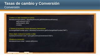Tasas de cambio y Conversión
Conversión
// Define un valor monetario en pesos
MonetaryAmount pesos = MonetaryAmounts.getDefaultAmountFactory()
.setCurrency("COP")
.setNumber(1_000)
.create();
// Obtiene el proveedor Fondo Monetario Internacional
ExchangeRateProvider prov = MonetaryConversions.getExchangeRateProvider("IMF");
//Este objeto realizará el cambio a dólar
CurrencyConversion conv = prov.getCurrencyConversion("USD");
//Realiza la conversión
MonetaryAmount dolar = pesos.with(conv);
 