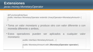 Extensiones
javax.money.MonetaryOperator
• Toma un valor monetario y produce otro con valor diferente o con
moneda diferente o ambos.
• Estos operadores pueden ser aplicados a cualquier valor
monetario:
public interface MonetaryAmount... {
...
public MonetaryAmount with (MonetaryOperator operator);
}
@FunctionalInterface
public interface MonetaryOperator extends UnaryOperator<MonetaryAmount> {
}
 