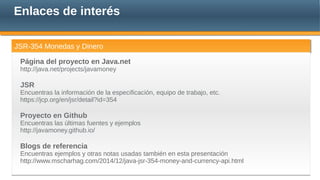 Enlaces de interés
JSR-354 Monedas y DineroJSR-354 Monedas y Dinero
Página del proyecto en Java.net
http://java.net/projects/javamoney
JSR
Encuentras la información de la especificación, equipo de trabajo, etc.
https://jcp.org/en/jsr/detail?id=354
Proyecto en Github
Encuentras las últimas fuentes y ejemplos
http://javamoney.github.io/
Blogs de referencia
Encuentras ejemplos y otras notas usadas también en esta presentación
http://www.mscharhag.com/2014/12/java-jsr-354-money-and-currency-api.html
 