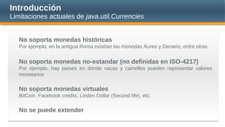 Introducción
Limitaciones actuales de java.util.Currencies
No soporta monedas históricas
Por ejemplo, en la antigua Roma existían las monedas Áureo y Denario, entre otras
No soporta monedas no-estandar (no definidas en ISO-4217)
Por ejemplo, hay países en dónde vacas y camellos pueden representar valores
monetarios
No soporta monedas virtuales
BitCoin, Facebook credits, Linden Dollar (Second life), etc.
No se puede extender
 