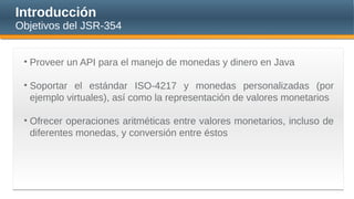 Introducción
Objetivos del JSR-354
• Proveer un API para el manejo de monedas y dinero en Java
• Soportar el estándar ISO-4217 y monedas personalizadas (por
ejemplo virtuales), así como la representación de valores monetarios
• Ofrecer operaciones aritméticas entre valores monetarios, incluso de
diferentes monedas, y conversión entre éstos
 